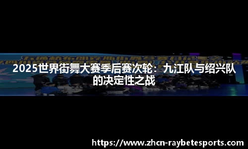 2025世界街舞大赛季后赛次轮：九江队与绍兴队的决定性之战